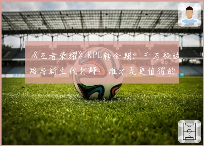 《王者荣耀》KPL转会期:千万级边路与新生代打野,谁才是更值得的投资?