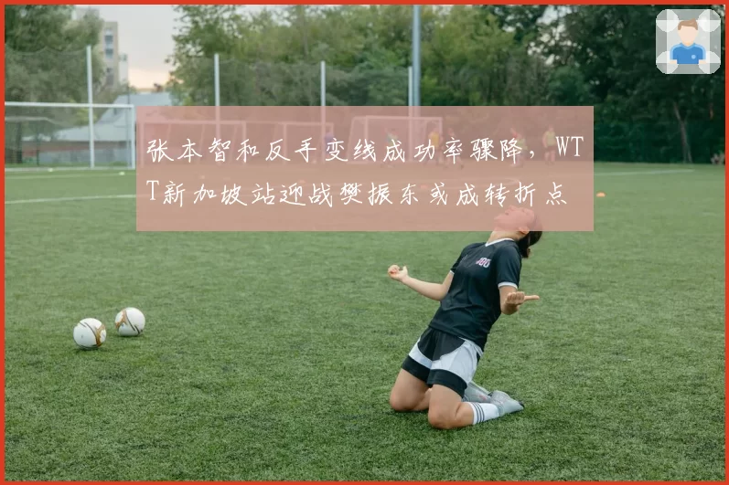 张本智和反手变线成功率骤降，WTT新加坡站迎战樊振东或成转折点