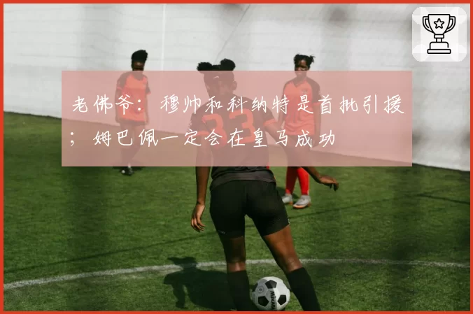 老佛爷：穆帅和科纳特是首批引援；姆巴佩一定会在皇马成功