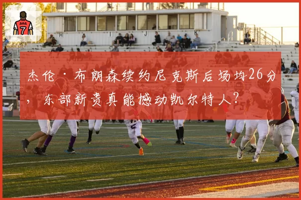杰伦·布朗森续约尼克斯后场均26分，东部新贵真能撼动凯尔特人？
