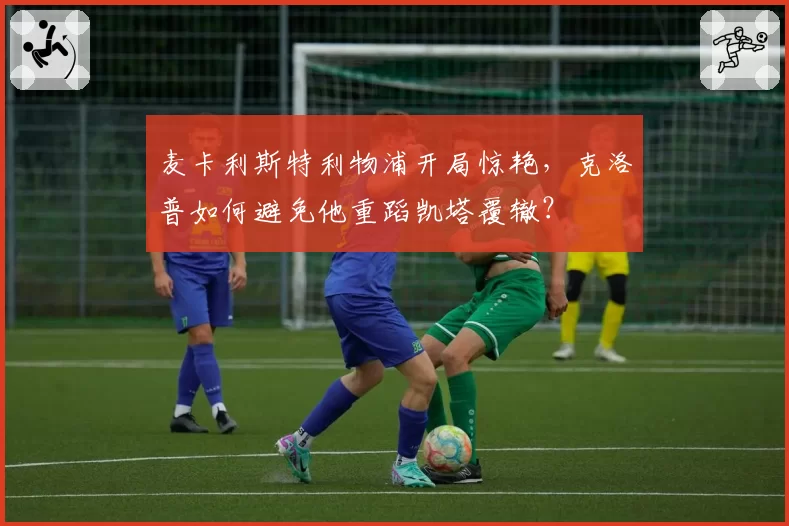 麦卡利斯特利物浦开局惊艳，克洛普如何避免他重蹈凯塔覆辙？