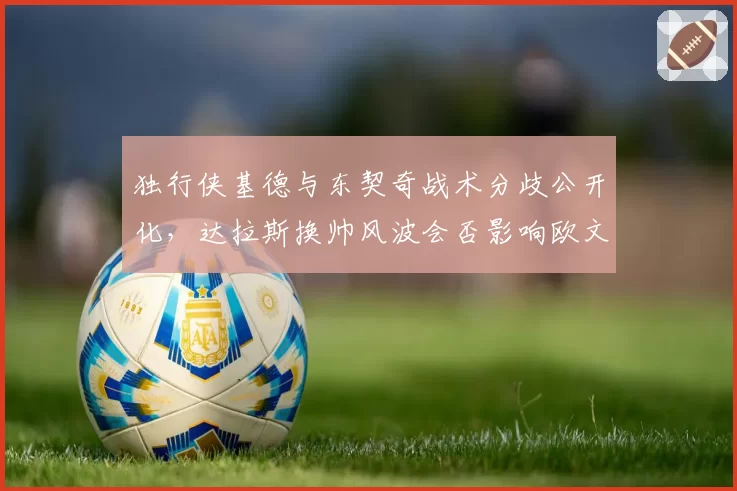 独行侠基德与东契奇战术分歧公开化，达拉斯换帅风波会否影响欧文续约？