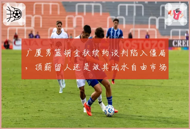 广厦男篮胡金秋续约谈判陷入僵局，顶薪留人还是放其试水自由市场？