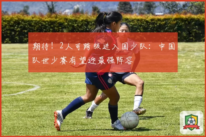 期待!2人可跨级进入国少队:中国队世少赛有望迎最强阵容