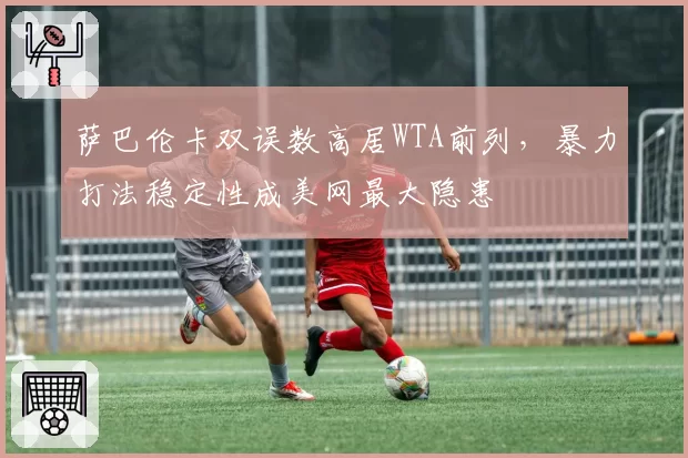 萨巴伦卡双误数高居WTA前列,暴力打法稳定性成美网最大隐患