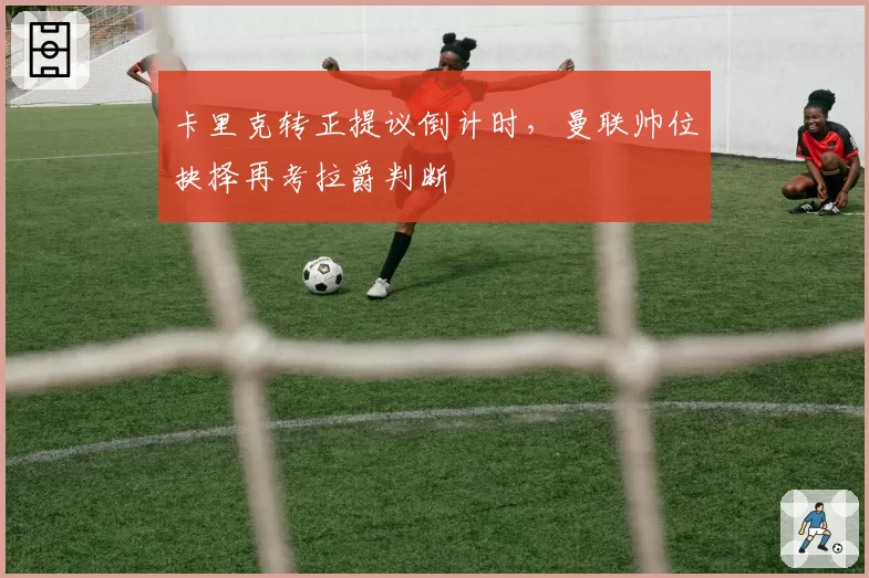 卡里克转正提议倒计时，曼联帅位抉择再考拉爵判断