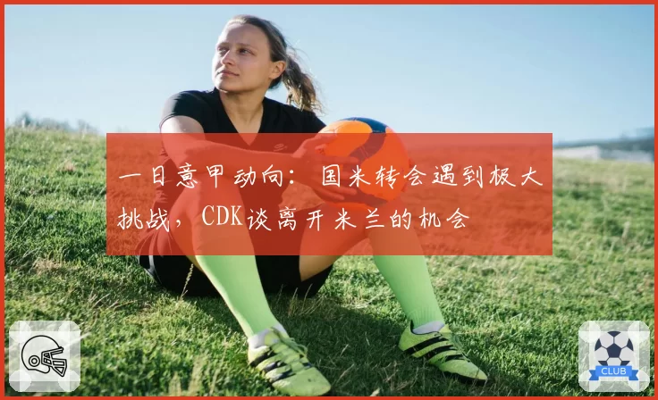 一日意甲动向:国米转会遇到极大挑战,CDK谈离开米兰的机会
