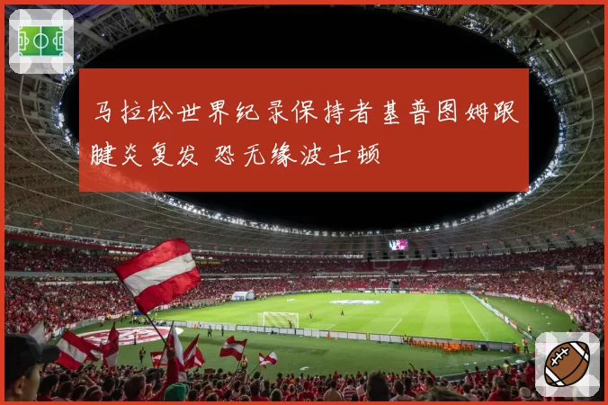 马拉松世界纪录保持者基普图姆跟腱炎复发 恐无缘波士顿