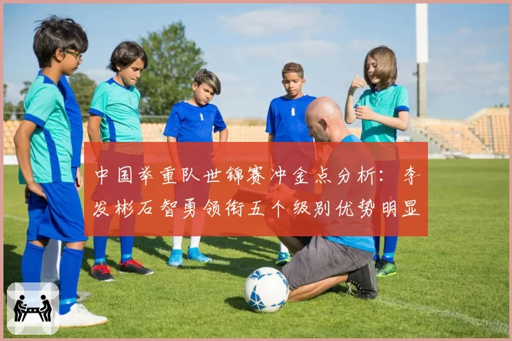 中国举重队世锦赛冲金点分析：李发彬石智勇领衔五个级别优势明显