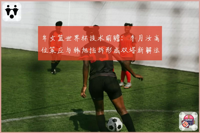 年女篮世界杯技术前瞻:李月汝高位策应与韩旭挡拆形成双塔新解法