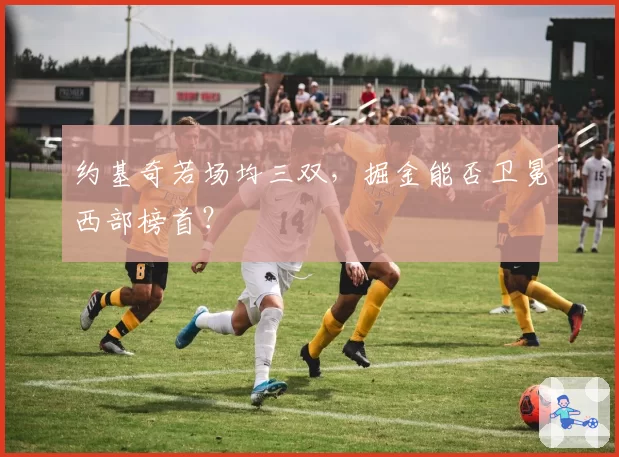 约基奇若场均三双,掘金能否卫冕西部榜首?