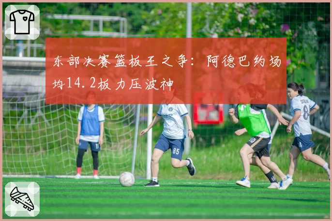东部决赛篮板王之争：阿德巴约场均14.2板力压波神