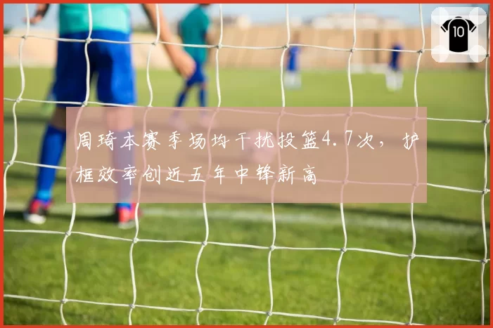 周琦本赛季场均干扰投篮4.7次，护框效率创近五年中锋新高