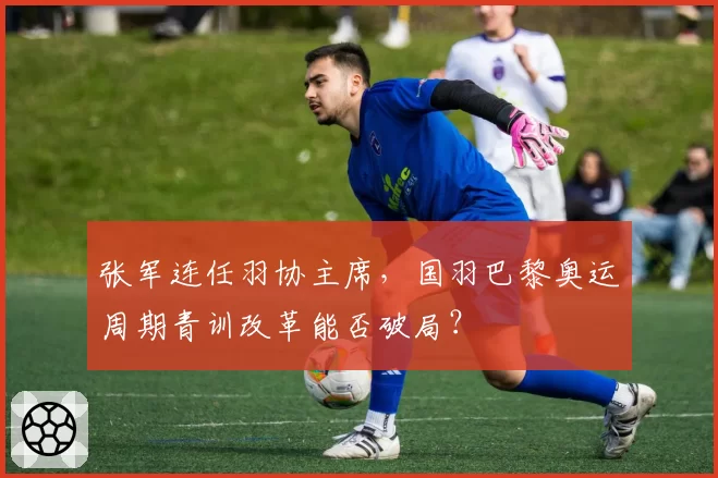 张军连任羽协主席,国羽巴黎奥运周期青训改革能否破局?