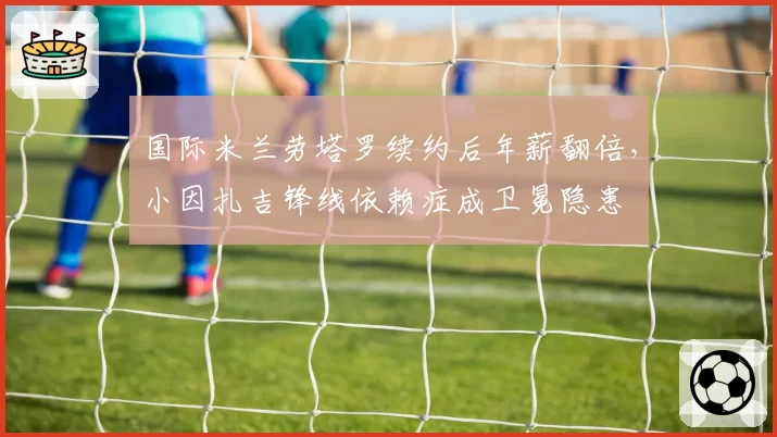 国际米兰劳塔罗续约后年薪翻倍,小因扎吉锋线依赖症成卫冕隐患